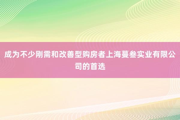 成为不少刚需和改善型购房者上海蔓叁实业有限公司的首选
